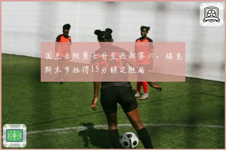 国王击败勇士升至西部第六,福克斯末节独得15分锁定胜局